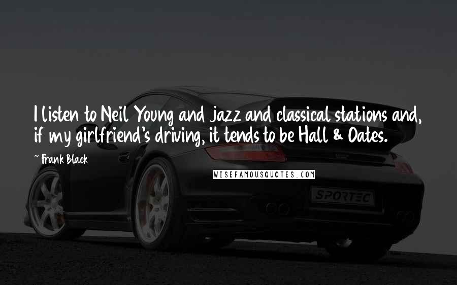 Frank Black quotes: I listen to Neil Young and jazz and classical stations and, if my girlfriend's driving, it tends to be Hall & Oates. Frank Black quotes: I listen to Neil Young and jazz and classical stations and, if my girlfriend's driving, it tends to be Hall & Oates.