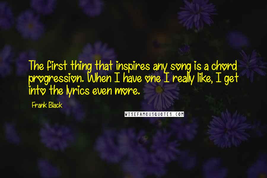 Frank Black quotes: The first thing that inspires any song is a chord progression. When I have one I really like, I get into the lyrics even more. Frank Black quotes: The first thing that inspires any song is a chord progression. When I have one I really like, I get into the lyrics even more.