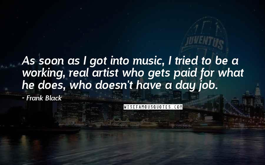 Frank Black quotes: As soon as I got into music, I tried to be a working, real artist who gets paid for what he does, who doesn't have a day job. Frank Black quotes: As soon as I got into music, I tried to be a working, real artist who gets paid for what he does, who doesn't have a day job.