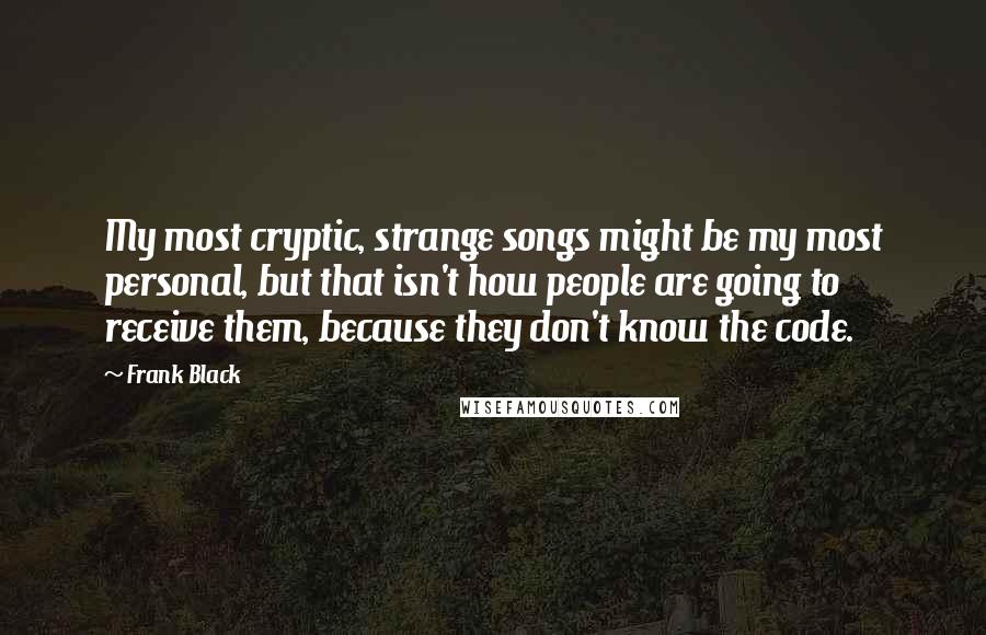 Frank Black quotes: My most cryptic, strange songs might be my most personal, but that isn't how people are going to receive them, because they don't know the code.