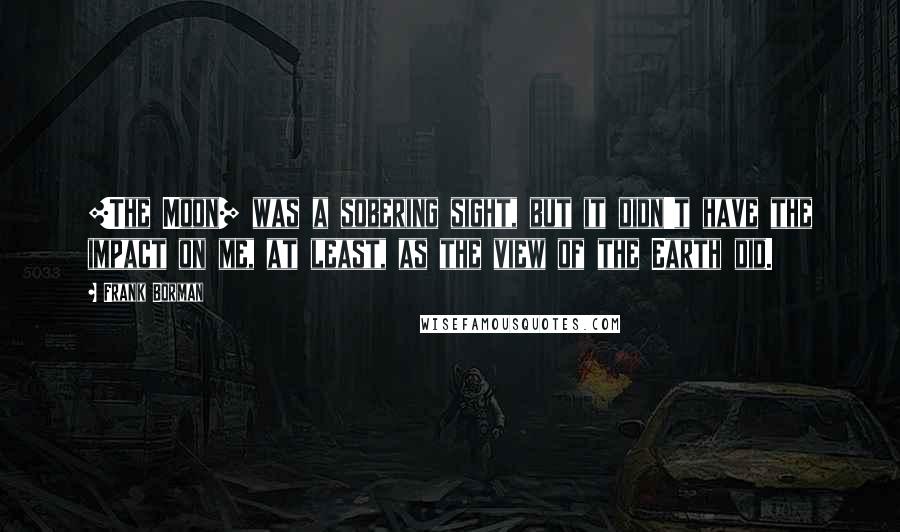 Frank Borman quotes: [The Moon] was a sobering sight, but it didn't have the impact on me, at least, as the view of the Earth did.
