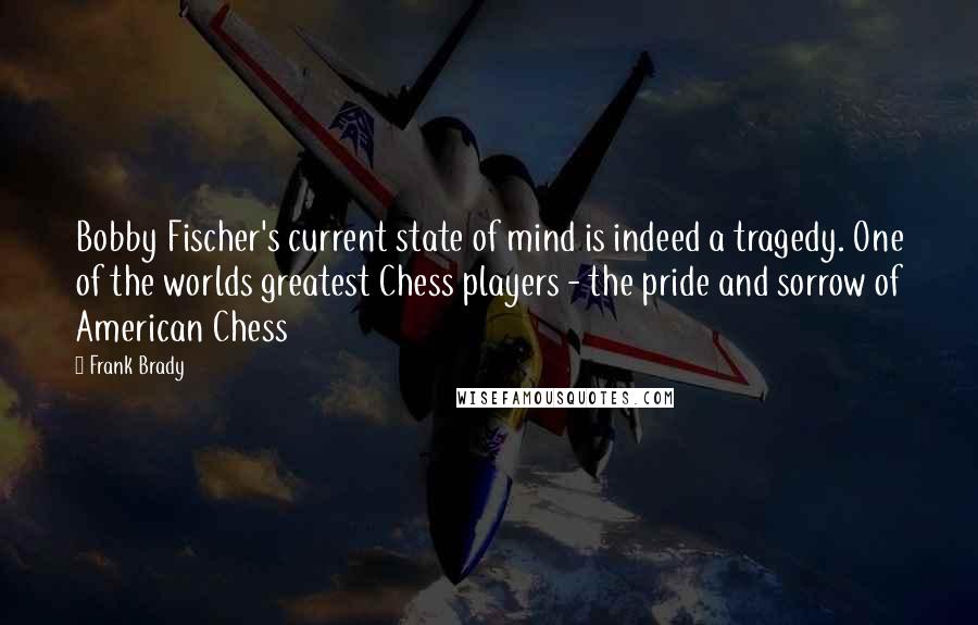 Frank Brady quotes: Bobby Fischer's current state of mind is indeed a tragedy. One of the worlds greatest Chess players - the pride and sorrow of American Chess Frank Brady quotes: Bobby Fischer's current state of mind is indeed a tragedy. One of the worlds greatest Chess players - the pride and sorrow of American Chess