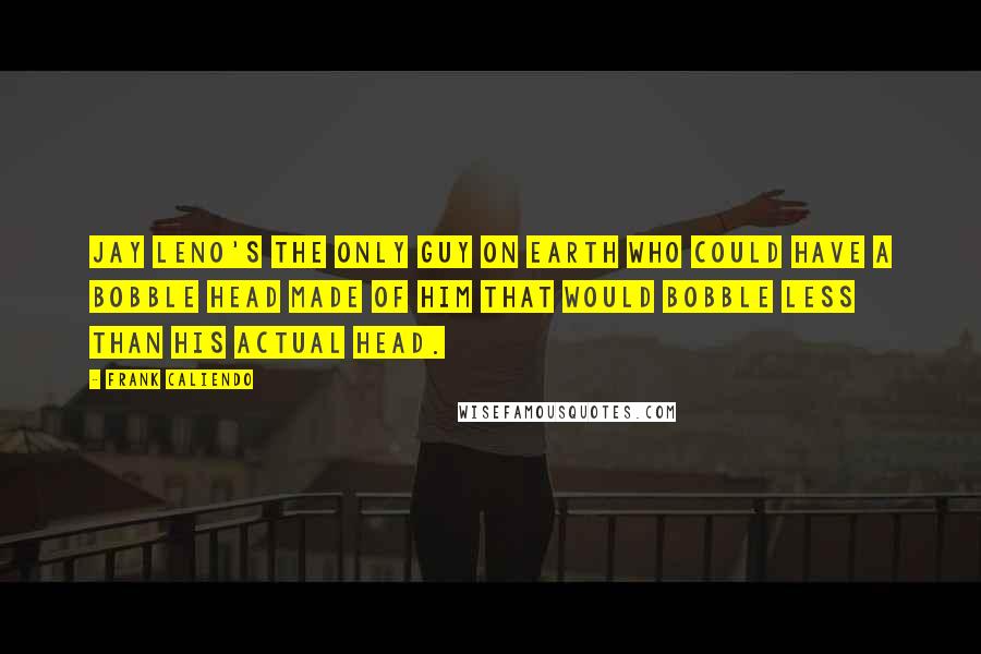 Frank Caliendo quotes: Jay Leno's the only guy on earth who could have a bobble head made of him that would bobble less than his actual head.