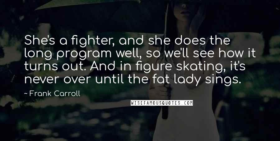 Frank Carroll quotes: She's a fighter, and she does the long program well, so we'll see how it turns out. And in figure skating, it's never over until the fat lady sings. Frank Carroll quotes: She's a fighter, and she does the long program well, so we'll see how it turns out. And in figure skating, it's never over until the fat lady sings.