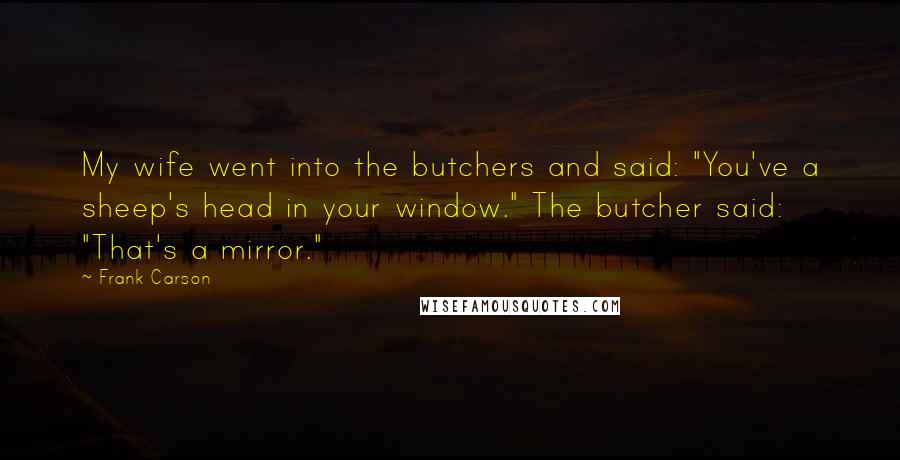 Frank Carson quotes: My wife went into the butchers and said: "You've a sheep's head in your window." The butcher said: "That's a mirror."