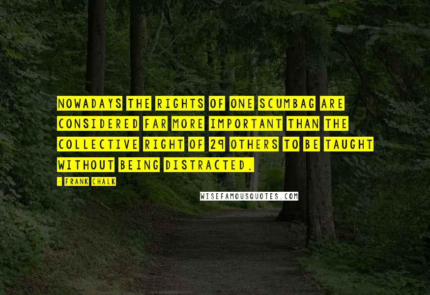 Frank Chalk quotes: Nowadays the rights of one scumbag are considered far more important than the collective right of 29 others to be taught without being distracted. Frank Chalk quotes: Nowadays the rights of one scumbag are considered far more important than the collective right of 29 others to be taught without being distracted.
