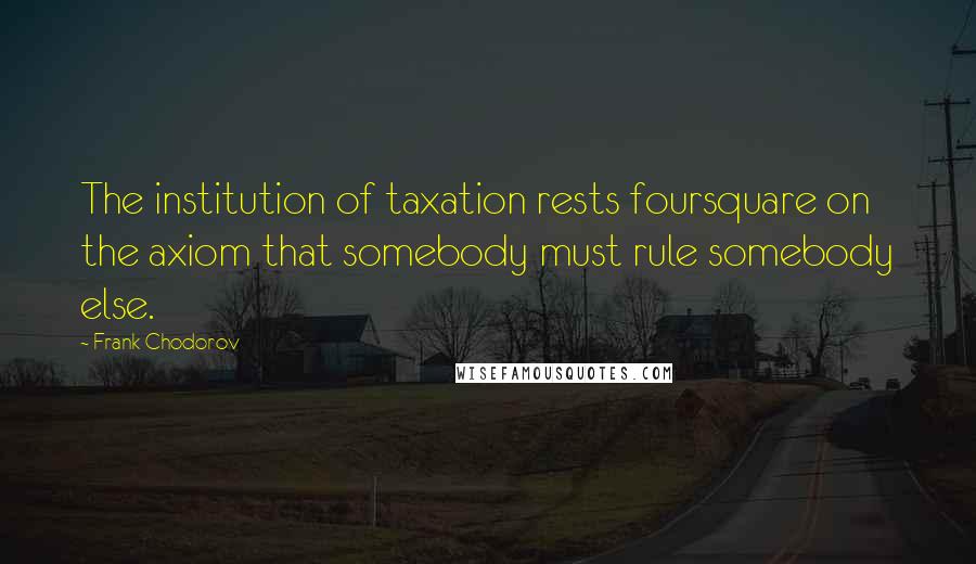 Frank Chodorov quotes: The institution of taxation rests foursquare on the axiom that somebody must rule somebody else.
