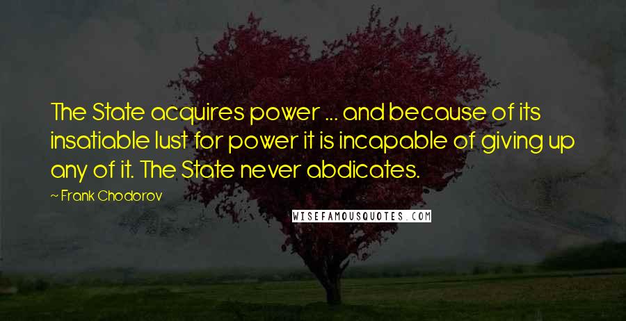 Frank Chodorov quotes: The State acquires power ... and because of its insatiable lust for power it is incapable of giving up any of it. The State never abdicates.