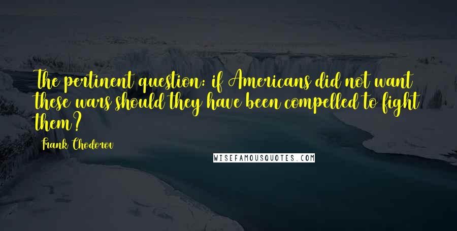 Frank Chodorov quotes: The pertinent question: if Americans did not want these wars should they have been compelled to fight them?