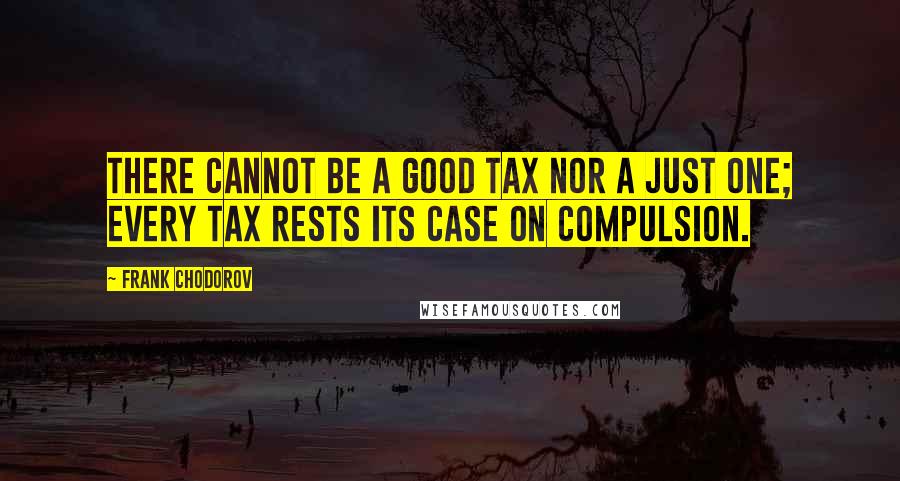 Frank Chodorov quotes: There cannot be a good tax nor a just one; every tax rests its case on compulsion.