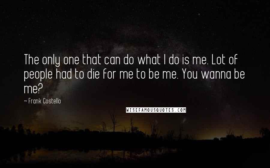 Frank Costello quotes: The only one that can do what I do is me. Lot of people had to die for me to be me. You wanna be me? Frank Costello quotes: The only one that can do what I do is me. Lot of people had to die for me to be me. You wanna be me?