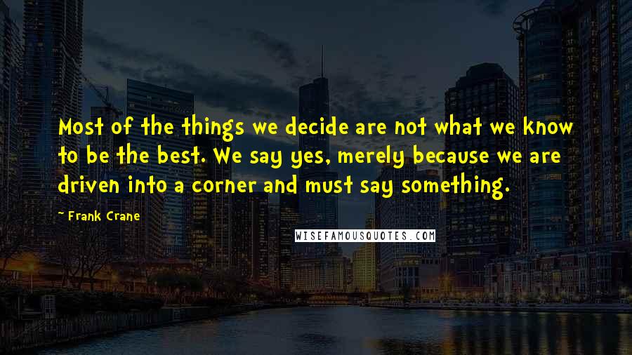 Frank Crane quotes: Most of the things we decide are not what we know to be the best. We say yes, merely because we are driven into a corner and must say something. Frank Crane quotes: Most of the things we decide are not what we know to be the best. We say yes, merely because we are driven into a corner and must say something.