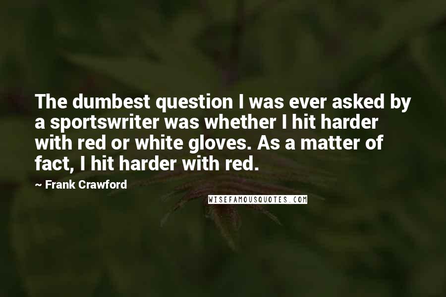 Frank Crawford quotes: The dumbest question I was ever asked by a sportswriter was whether I hit harder with red or white gloves. As a matter of fact, I hit harder with red.