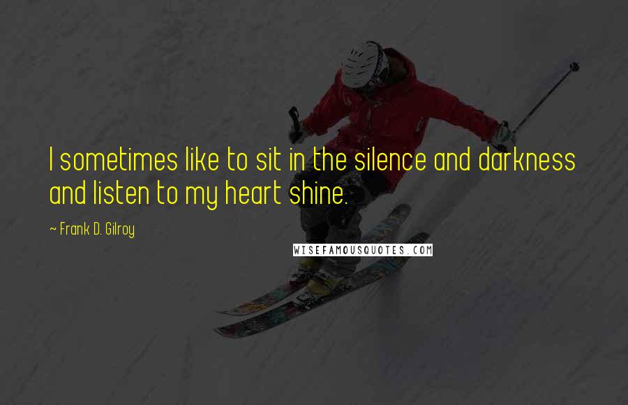 Frank D. Gilroy quotes: I sometimes like to sit in the silence and darkness and listen to my heart shine.