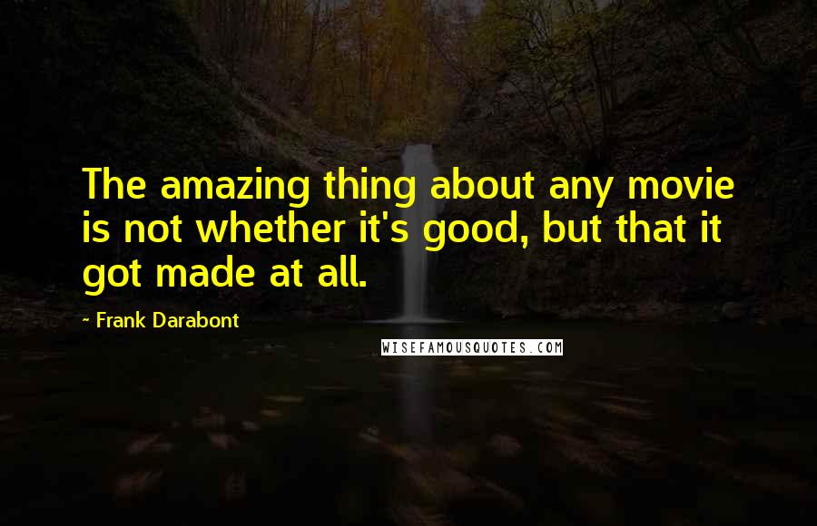 Frank Darabont quotes: The amazing thing about any movie is not whether it's good, but that it got made at all.