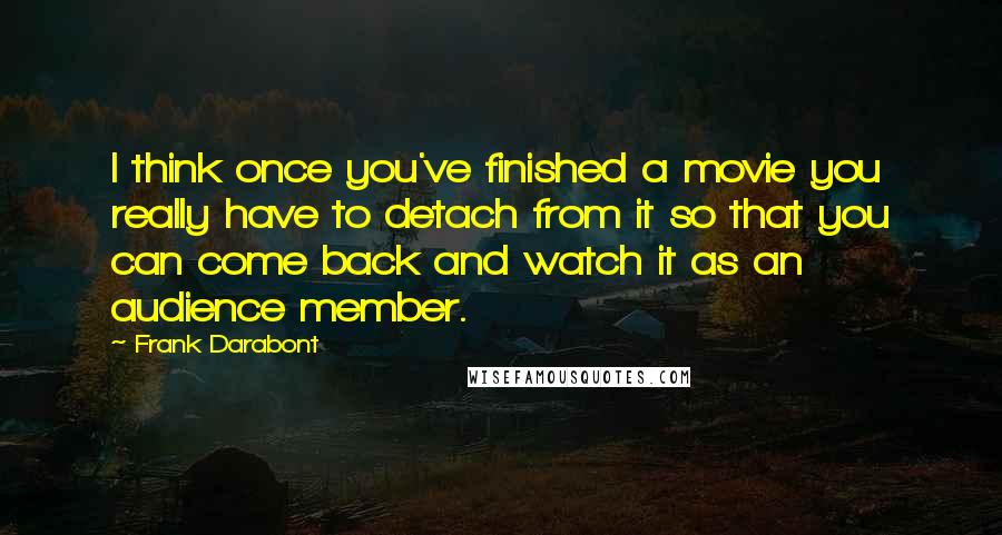 Frank Darabont quotes: I think once you've finished a movie you really have to detach from it so that you can come back and watch it as an audience member.