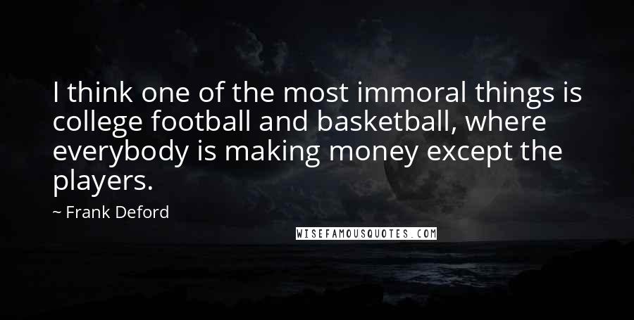 Frank Deford quotes: I think one of the most immoral things is college football and basketball, where everybody is making money except the players.