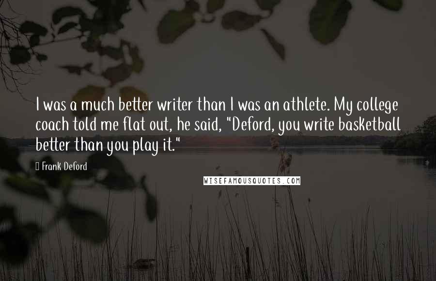 Frank Deford quotes: I was a much better writer than I was an athlete. My college coach told me flat out, he said, "Deford, you write basketball better than you play it." Frank Deford quotes: I was a much better writer than I was an athlete. My college coach told me flat out, he said, "Deford, you write basketball better than you play it."