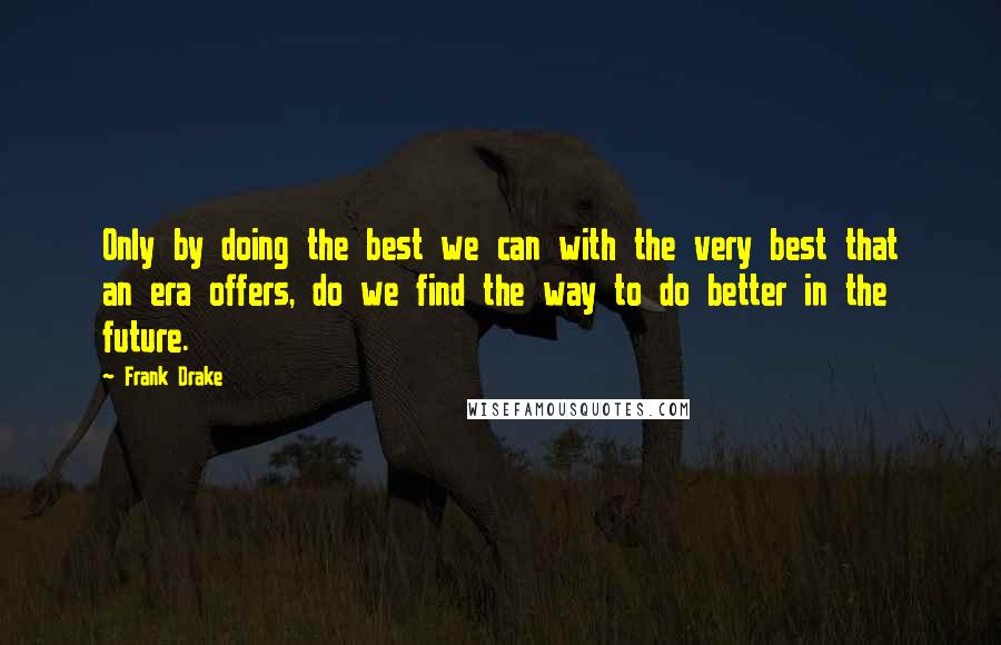 Frank Drake quotes: Only by doing the best we can with the very best that an era offers, do we find the way to do better in the future. Frank Drake quotes: Only by doing the best we can with the very best that an era offers, do we find the way to do better in the future.