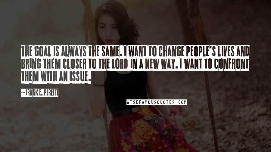 Frank E. Peretti quotes: The goal is always the same. I want to change people's lives and bring them closer to the Lord in a new way. I want to confront them with an Frank E. Peretti quotes: The goal is always the same. I want to change people's lives and bring them closer to the Lord in a new way. I want to confront them with an