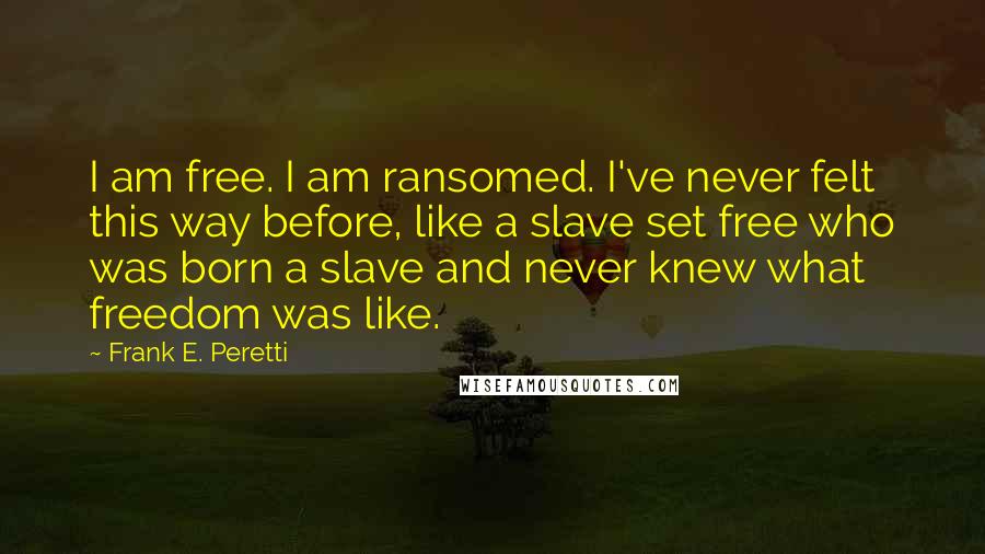 Frank E. Peretti quotes: I am free. I am ransomed. I've never felt this way before, like a slave set free who was born a slave and never knew what freedom was like.
