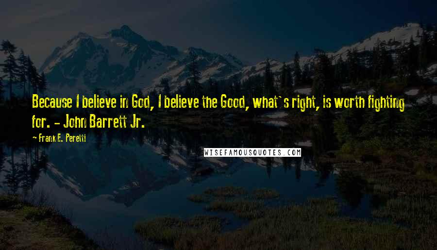 Frank E. Peretti quotes: Because I believe in God, I believe the Good, what's right, is worth fighting for. - John Barrett Jr.