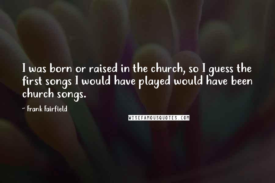 Frank Fairfield quotes: I was born or raised in the church, so I guess the first songs I would have played would have been church songs.