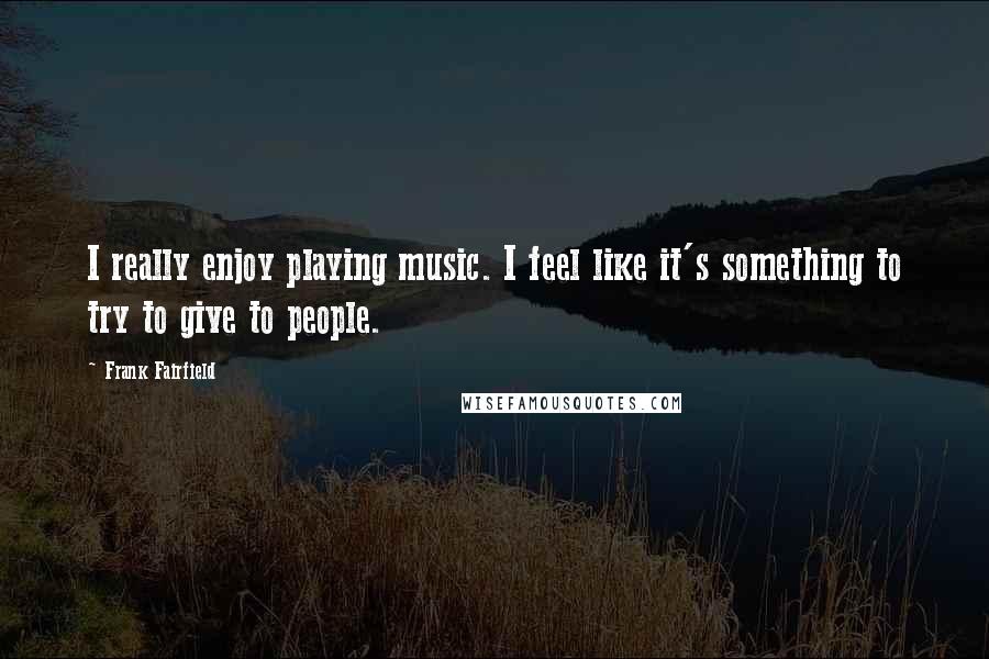Frank Fairfield quotes: I really enjoy playing music. I feel like it's something to try to give to people.