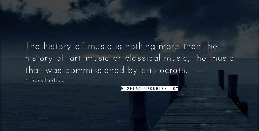 Frank Fairfield quotes: The history of music is nothing more than the history of art-music or classical music, the music that was commissioned by aristocrats. Frank Fairfield quotes: The history of music is nothing more than the history of art-music or classical music, the music that was commissioned by aristocrats.