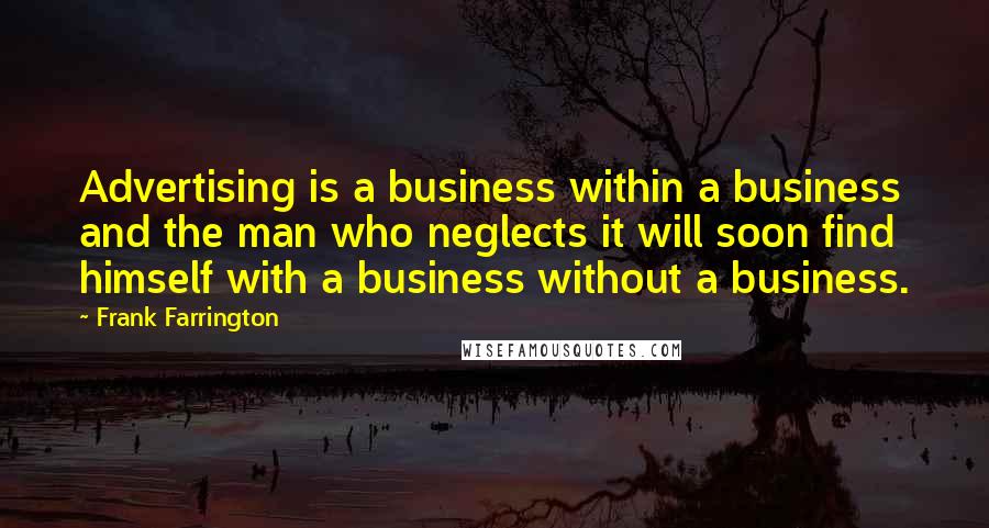 Frank Farrington quotes: Advertising is a business within a business and the man who neglects it will soon find himself with a business without a business. Frank Farrington quotes: Advertising is a business within a business and the man who neglects it will soon find himself with a business without a business.