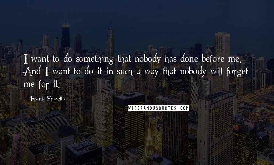 Frank Frazetta quotes: I want to do something that nobody has done before me. And I want to do it in such a way that nobody will forget me for it.