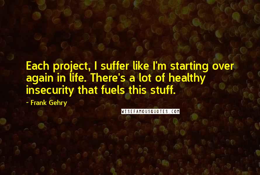 Frank Gehry quotes: Each project, I suffer like I'm starting over again in life. There's a lot of healthy insecurity that fuels this stuff.