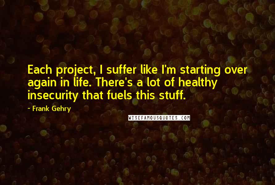 Frank Gehry quotes: Each project, I suffer like I'm starting over again in life. There's a lot of healthy insecurity that fuels this stuff. Frank Gehry quotes: Each project, I suffer like I'm starting over again in life. There's a lot of healthy insecurity that fuels this stuff.
