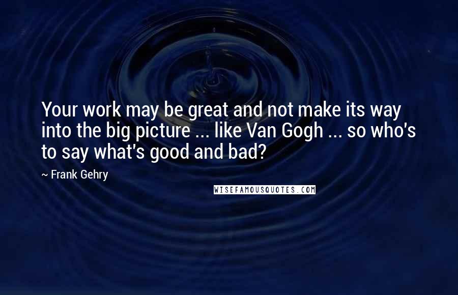 Frank Gehry quotes: Your work may be great and not make its way into the big picture ... like Van Gogh ... so who's to say what's good and bad?