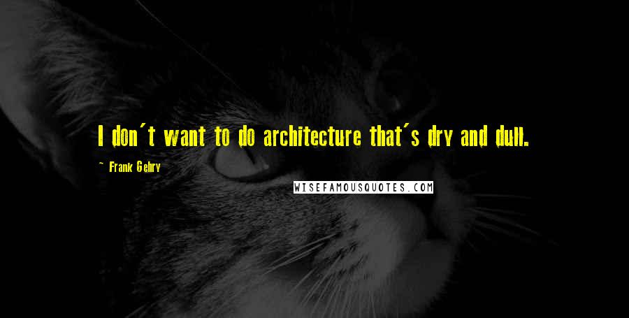 Frank Gehry quotes: I don't want to do architecture that's dry and dull.