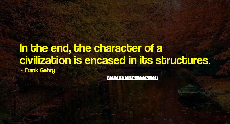 Frank Gehry quotes: In the end, the character of a civilization is encased in its structures.