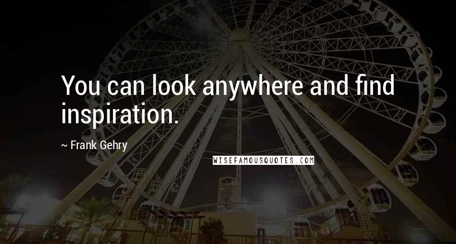 Frank Gehry quotes: You can look anywhere and find inspiration.