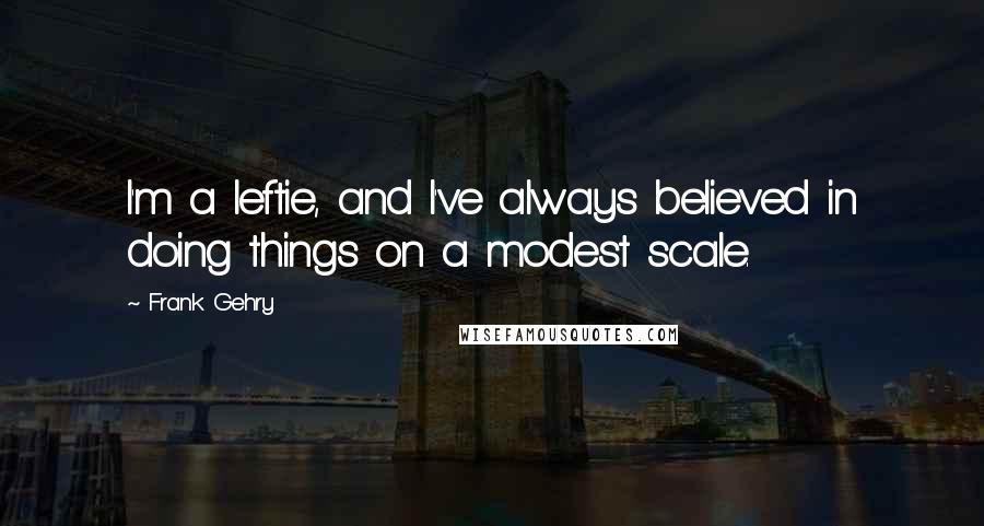 Frank Gehry quotes: I'm a leftie, and I've always believed in doing things on a modest scale.