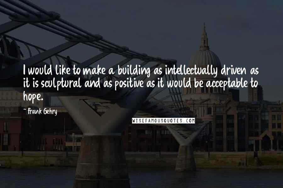 Frank Gehry quotes: I would like to make a building as intellectually driven as it is sculptural and as positive as it would be acceptable to hope. Frank Gehry quotes: I would like to make a building as intellectually driven as it is sculptural and as positive as it would be acceptable to hope.