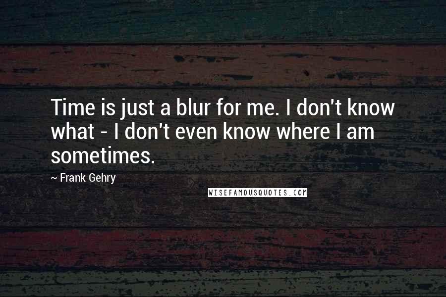 Frank Gehry quotes: Time is just a blur for me. I don't know what - I don't even know where I am sometimes.