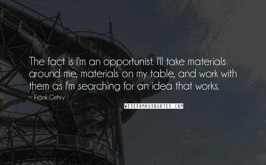 Frank Gehry quotes: The fact is I'm an opportunist. I'll take materials around me, materials on my table, and work with them as I'm searching for an idea that works. Frank Gehry quotes: The fact is I'm an opportunist. I'll take materials around me, materials on my table, and work with them as I'm searching for an idea that works.