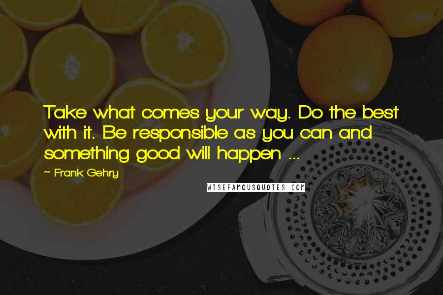 Frank Gehry quotes: Take what comes your way. Do the best with it. Be responsible as you can and something good will happen ...