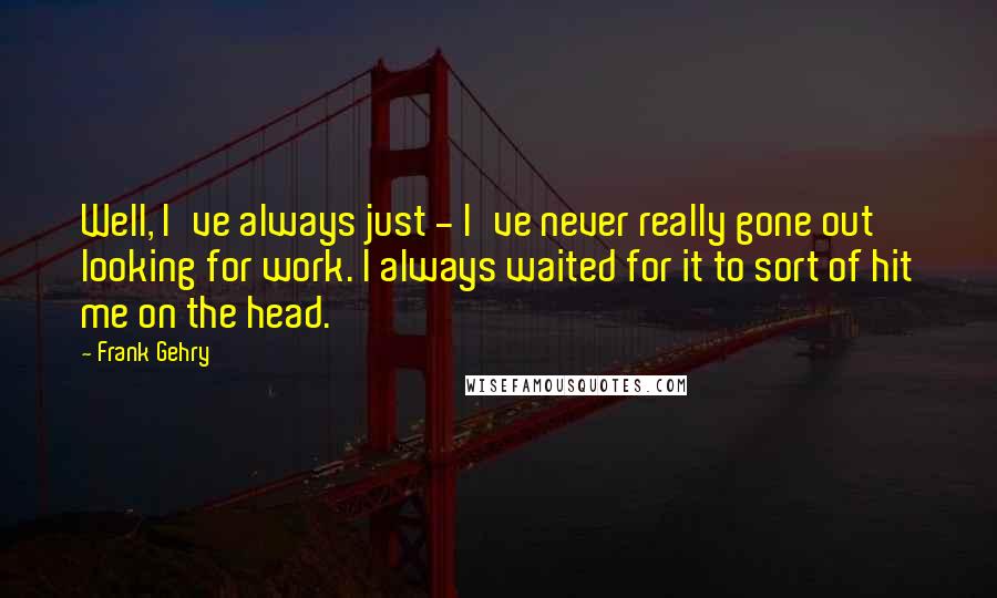 Frank Gehry quotes: Well, I've always just - I've never really gone out looking for work. I always waited for it to sort of hit me on the head.