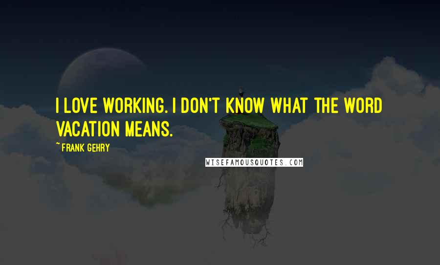 Frank Gehry quotes: I love working. I don't know what the word vacation means.