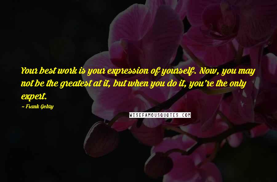 Frank Gehry quotes: Your best work is your expression of yourself. Now, you may not be the greatest at it, but when you do it, you're the only expert. Frank Gehry quotes: Your best work is your expression of yourself. Now, you may not be the greatest at it, but when you do it, you're the only expert.