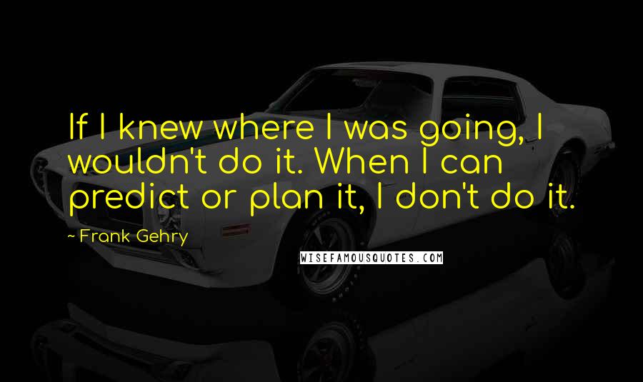 Frank Gehry quotes: If I knew where I was going, I wouldn't do it. When I can predict or plan it, I don't do it.