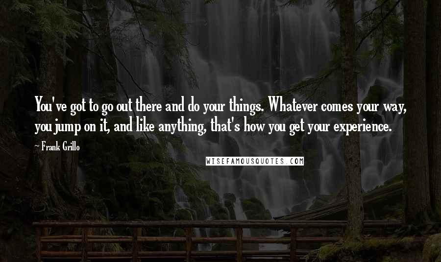 Frank Grillo quotes: You've got to go out there and do your things. Whatever comes your way, you jump on it, and like anything, that's how you get your experience.