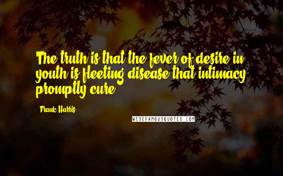 Frank Harris quotes: The truth is that the fever of desire in youth is fleeting disease that intimacy promptly cure.