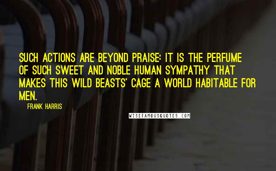 Frank Harris quotes: Such actions are beyond praise: it is the perfume of such sweet and noble human sympathy that makes this wild beasts' cage a world habitable for men. Frank Harris quotes: Such actions are beyond praise: it is the perfume of such sweet and noble human sympathy that makes this wild beasts' cage a world habitable for men.