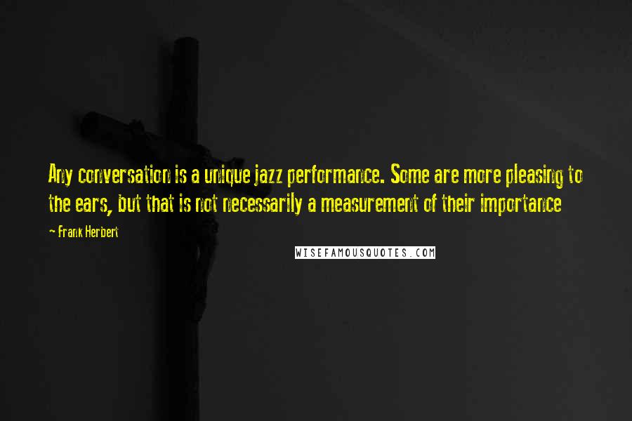 Frank Herbert quotes: Any conversation is a unique jazz performance. Some are more pleasing to the ears, but that is not necessarily a measurement of their importance Frank Herbert quotes: Any conversation is a unique jazz performance. Some are more pleasing to the ears, but that is not necessarily a measurement of their importance